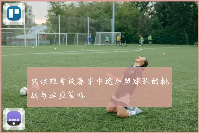 武切维奇谈赛季中途加盟球队的挑战与适应策略
