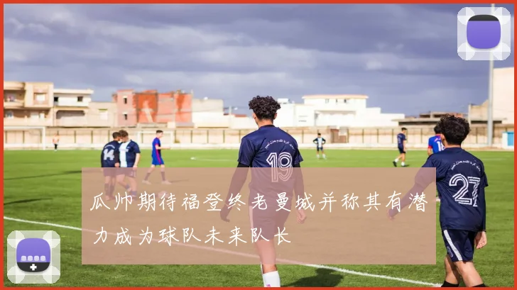 瓜帅期待福登终老曼城并称其有潜力成为球队未来队长