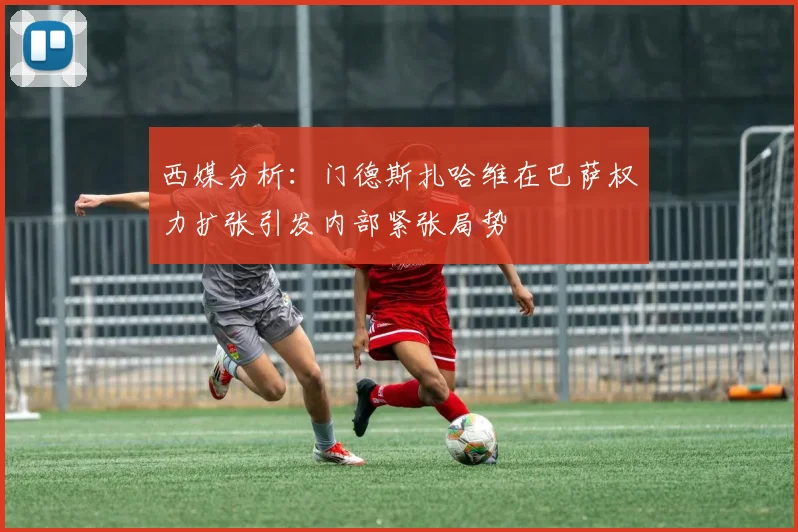 西媒分析：门德斯扎哈维在巴萨权力扩张引发内部紧张局势