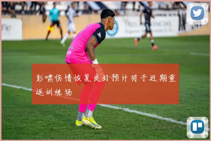 彭啸伤情恢复良好预计将于近期重返训练场