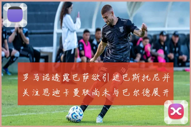 罗马诺透露巴萨欲引进巴斯托尼并关注恩迪卡曼联尚未与巴尔德展开谈判