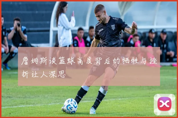 詹姆斯谈篮球高度背后的牺牲与挫折让人深思