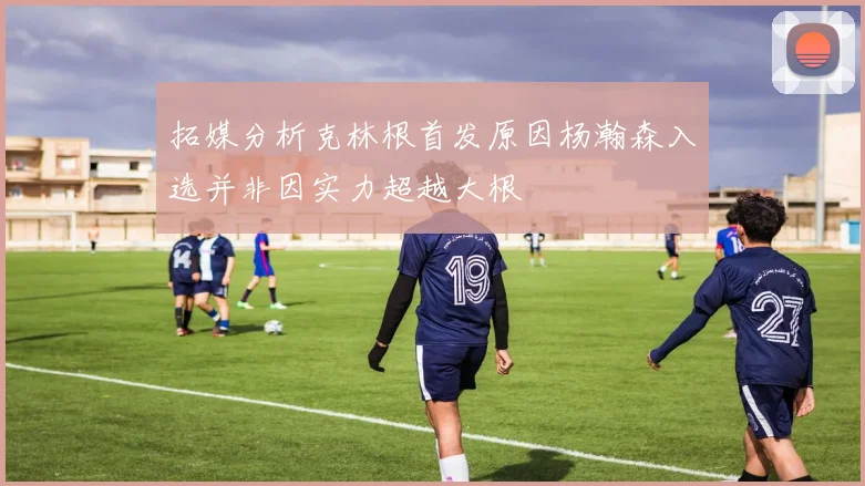 拓媒分析克林根首发原因杨瀚森入选并非因实力超越大根