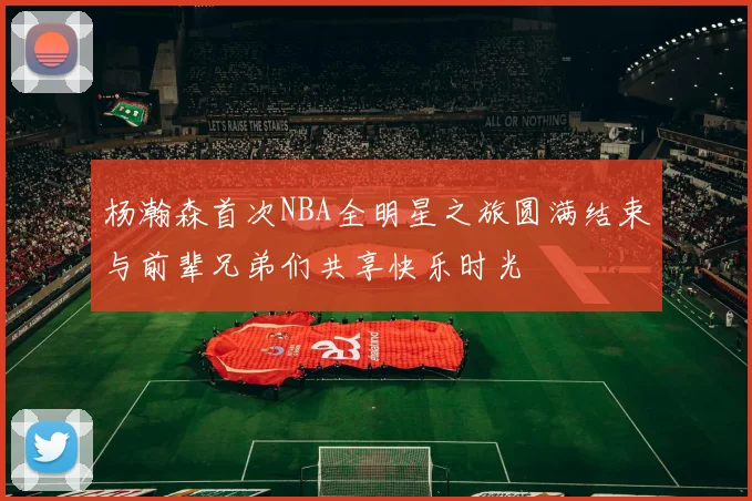 杨瀚森首次NBA全明星之旅圆满结束与前辈兄弟们共享快乐时光