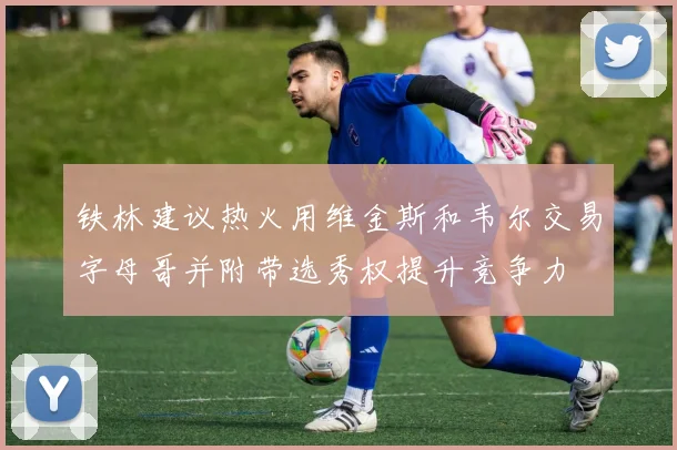 铁林建议热火用维金斯和韦尔交易字母哥并附带选秀权提升竞争力