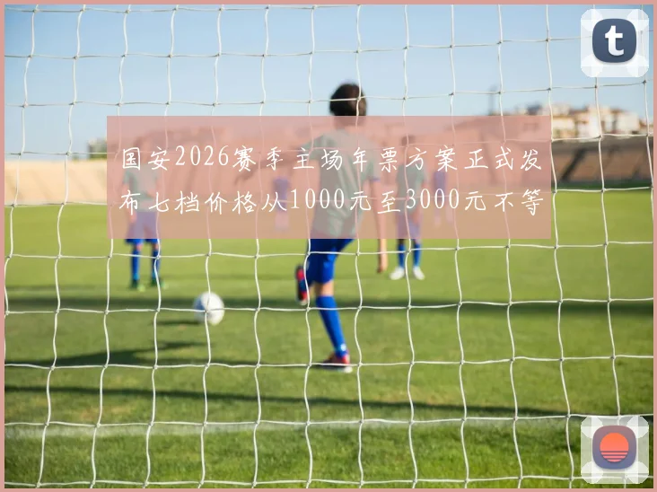 国安2026赛季主场年票方案正式发布七档价格从1000元至3000元不等