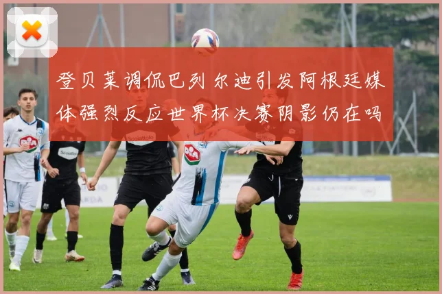 登贝莱调侃巴列尔迪引发阿根廷媒体强烈反应世界杯决赛阴影仍在吗