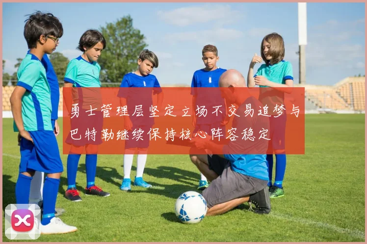 勇士管理层坚定立场不交易追梦与巴特勒继续保持核心阵容稳定