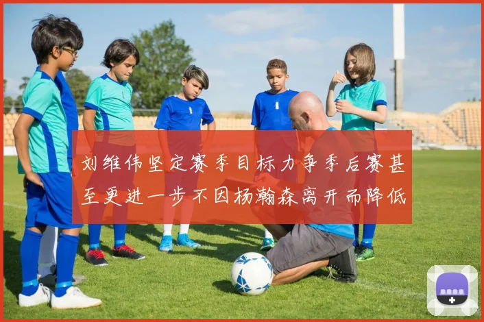 刘维伟坚定赛季目标力争季后赛甚至更进一步不因杨瀚森离开而降低标准
