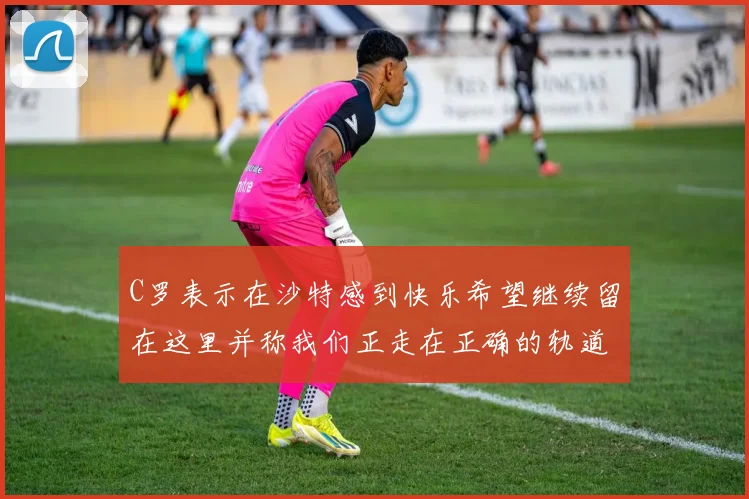 C罗表示在沙特感到快乐希望继续留在这里并称我们正走在正确的轨道上