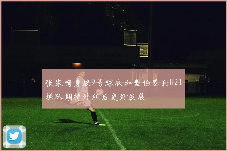 张家鸣身披9号球衣加盟伯恩利U21梯队期待外租后更好发展