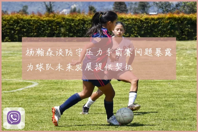 杨瀚森谈防守压力季前赛问题暴露为球队未来发展提供契机