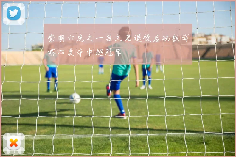 崇明六虎之一吕文君退役后执教海港四度夺中超冠军