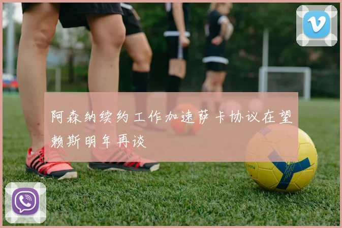 阿森纳续约工作加速萨卡协议在望赖斯明年再谈