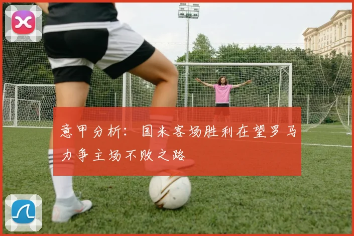 意甲分析：国米客场胜利在望罗马力争主场不败之路