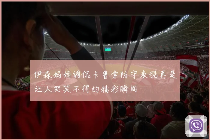 伊森妈妈调侃卡鲁索防守表现真是让人哭笑不得的精彩瞬间