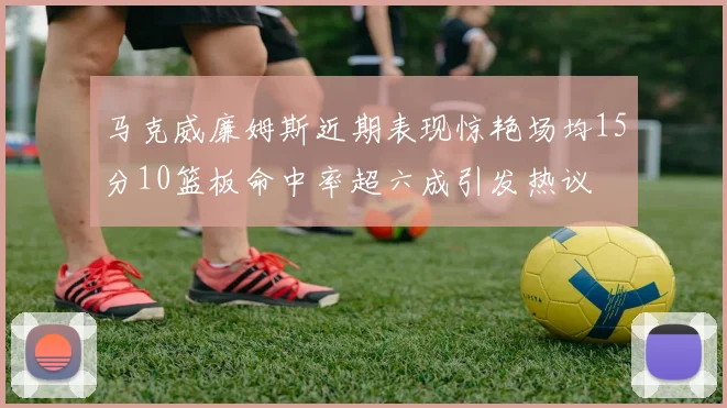 马克威廉姆斯近期表现惊艳场均15分10篮板命中率超六成引发热议