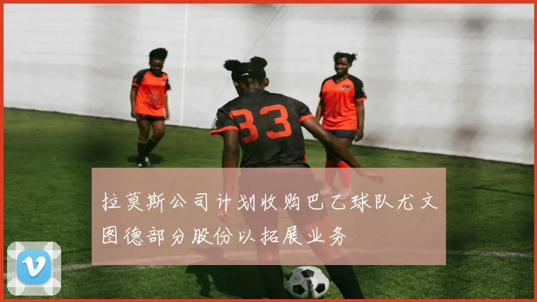 拉莫斯公司计划收购巴乙球队尤文图德部分股份以拓展业务