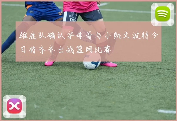 雄鹿队确认字母哥与小凯文波特今日将齐齐出战篮网比赛