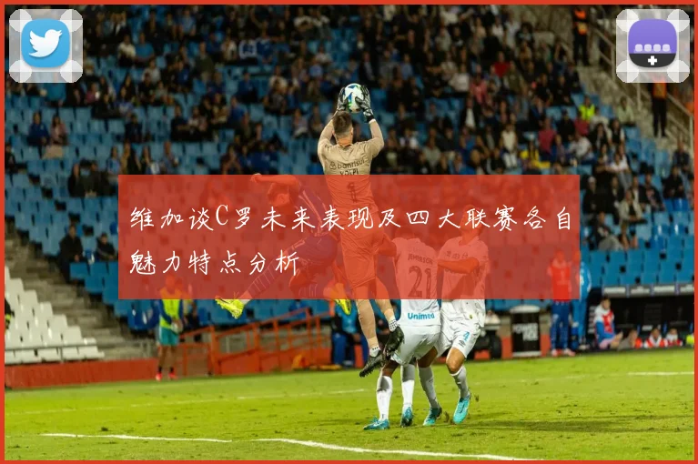 维加谈C罗未来表现及四大联赛各自魅力特点分析