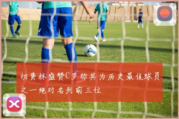 切费林盛赞C罗称其为历史最佳球员之一绝对名列前三位