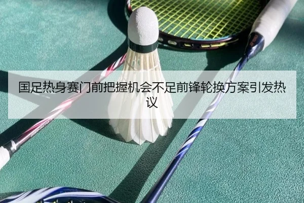 国足热身赛门前把握机会不足前锋轮换方案引发热议